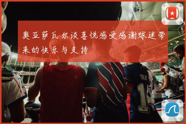 奥亚萨瓦尔谈喜悦感受感谢球迷带来的快乐与支持