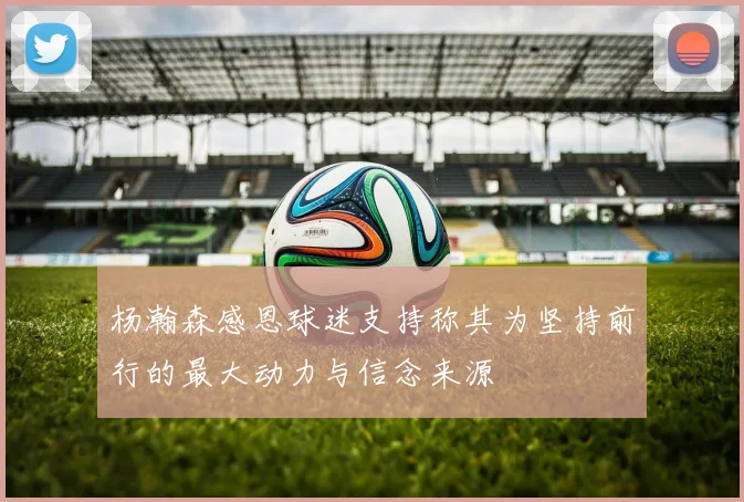 杨瀚森感恩球迷支持称其为坚持前行的最大动力与信念来源