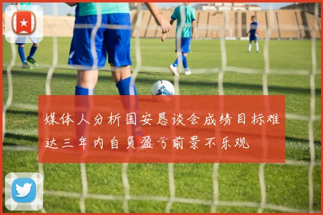媒体人分析国安恳谈会成绩目标难达三年内自负盈亏前景不乐观