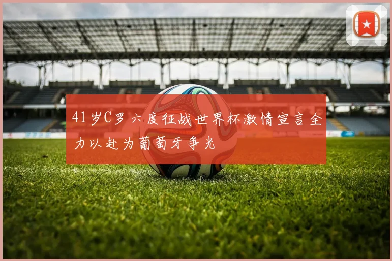 41岁C罗六度征战世界杯激情宣言全力以赴为葡萄牙争光