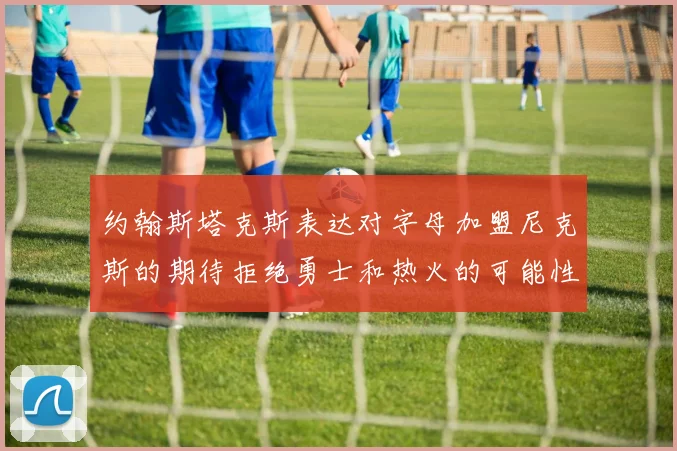 约翰斯塔克斯表达对字母加盟尼克斯的期待拒绝勇士和热火的可能性
