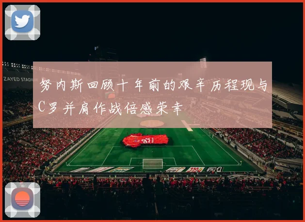 努内斯回顾十年前的艰辛历程现与C罗并肩作战倍感荣幸