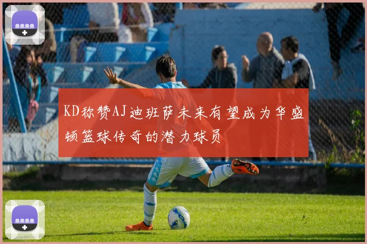 KD称赞AJ迪班萨未来有望成为华盛顿篮球传奇的潜力球员