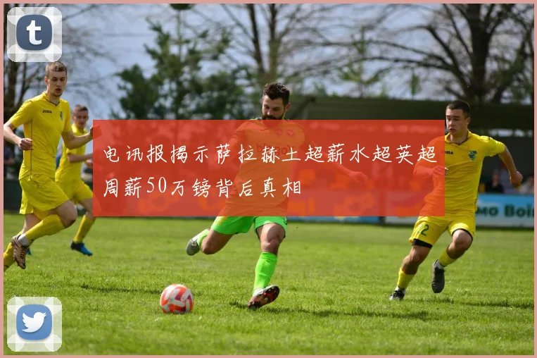 电讯报揭示萨拉赫土超薪水超英超周薪50万镑背后真相